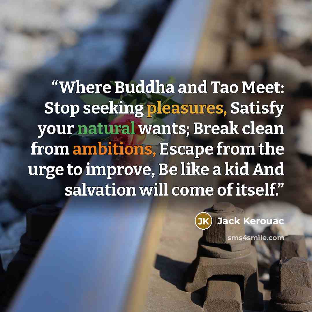 “Where Buddha and Tao Meet: Stop seeking pleasures, Satisfy your natural wants; Break clean from ambitions, Escape from the urge to improve, Be like a kid And salvation will come of itself.” quote by Jack Kerouac