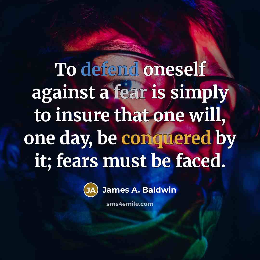 “To defend oneself against a fear is simply to insure that one will, one day, be conquered by it; fears must be faced.” quote by James A. Baldwin