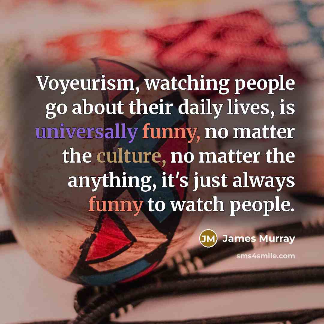 “Voyeurism, watching people go about their daily lives, is universally funny, no matter the culture, no matter the anything, it's just always funny to watch people.” quote by James Murray