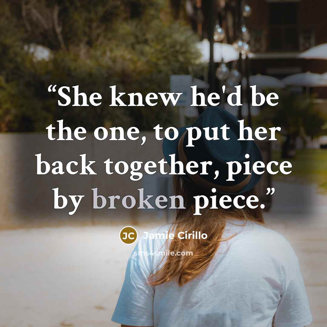 “She knew he'd be the one, to put her back together, piece by broken piece.” quote by Jamie Cirillo