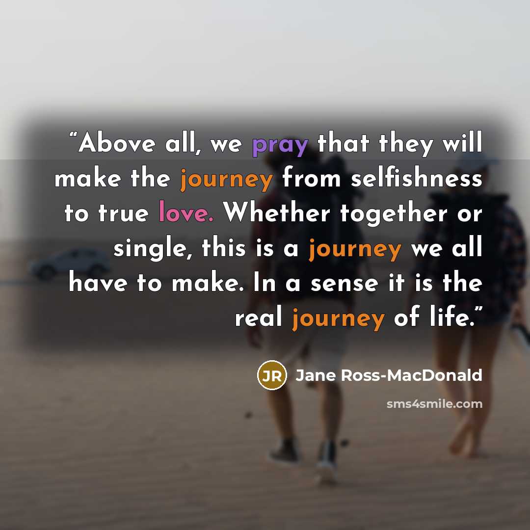 “Above all, we pray that they will make the journey from selfishness to true love. Whether together or single, this is a journey we all have to make. In a sense it is the real journey of life.” quote by Jane Ross-MacDonald