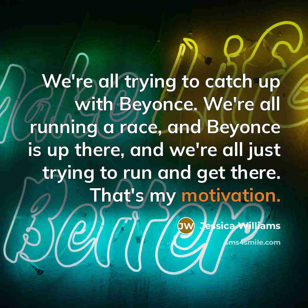 “We're all trying to catch up with Beyonce. We're all running a race, and Beyonce is up there, and we're all just trying to run and get there. That's my motivation.” quote by Jessica Williams