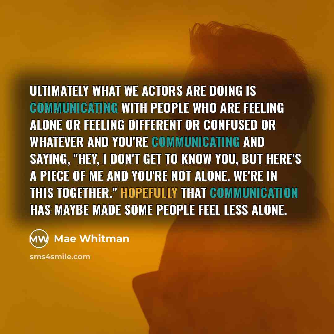 “Ultimately what we actors are doing is communicating with people who are feeling alone or feeling different or confused or whatever and you're communicating and saying, "Hey, I don't get to know you, but here's a piece of me and you're not alone. We're in this together." Hopefully that…” quote by Mae Whitman
