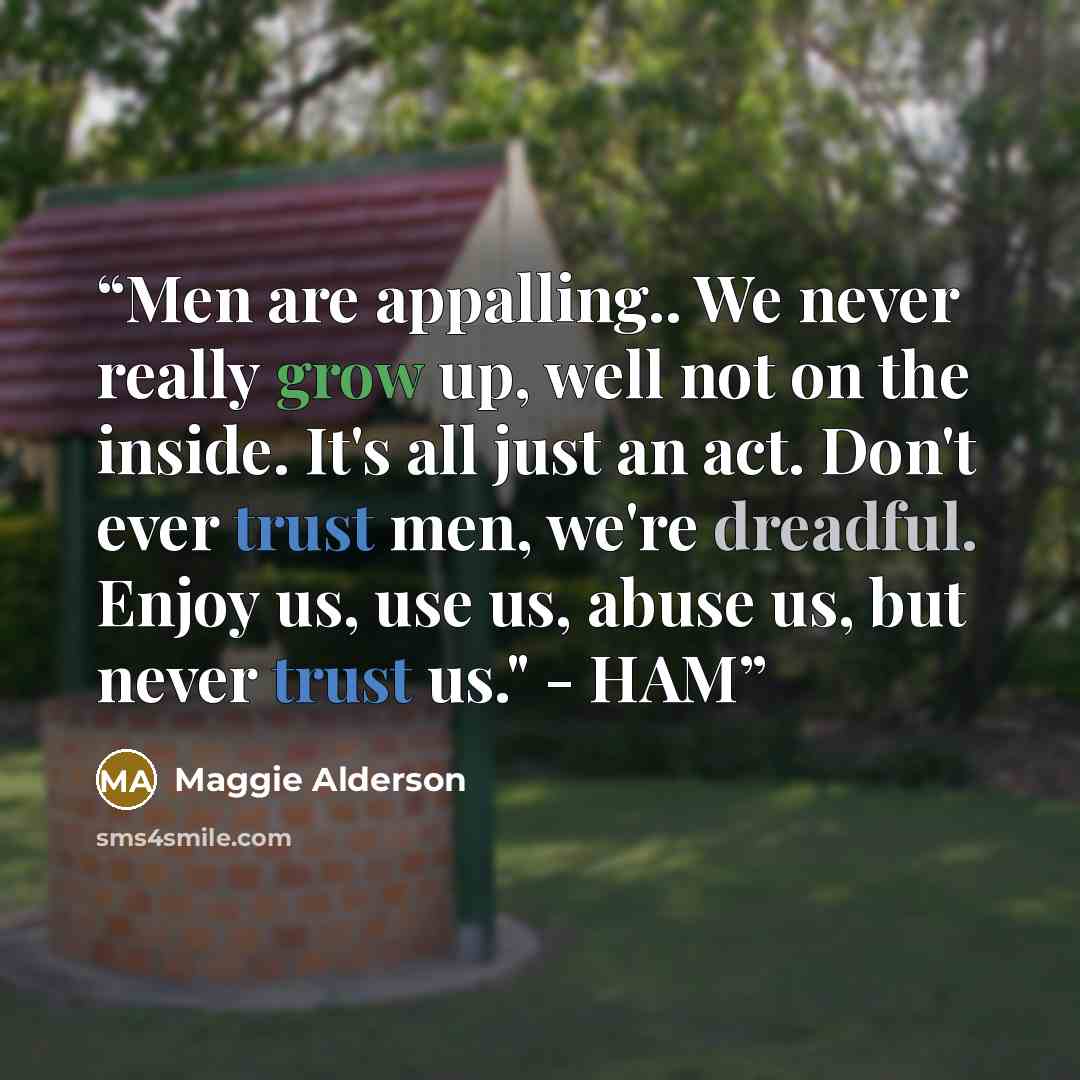 “Men are appalling.. We never really grow up, well not on the inside. It's all just an act. Don't ever trust men, we're dreadful. Enjoy us, use us, abuse us, but never trust us." - HAM” quote by Maggie Alderson