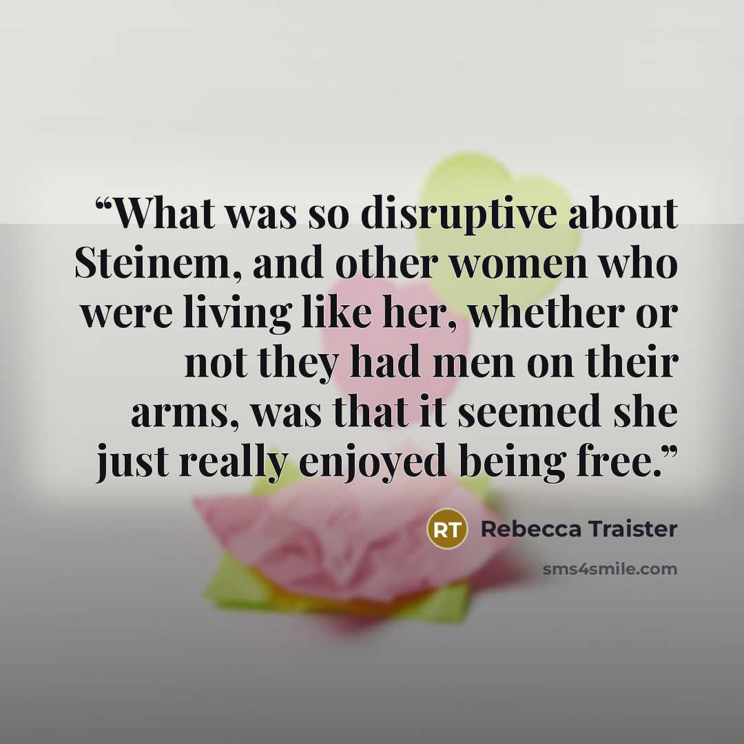 “What was so disruptive about Steinem, and other women who were living like her, whether or not they had men on their arms, was that it seemed she just really enjoyed being free.” quote by Rebecca Traister