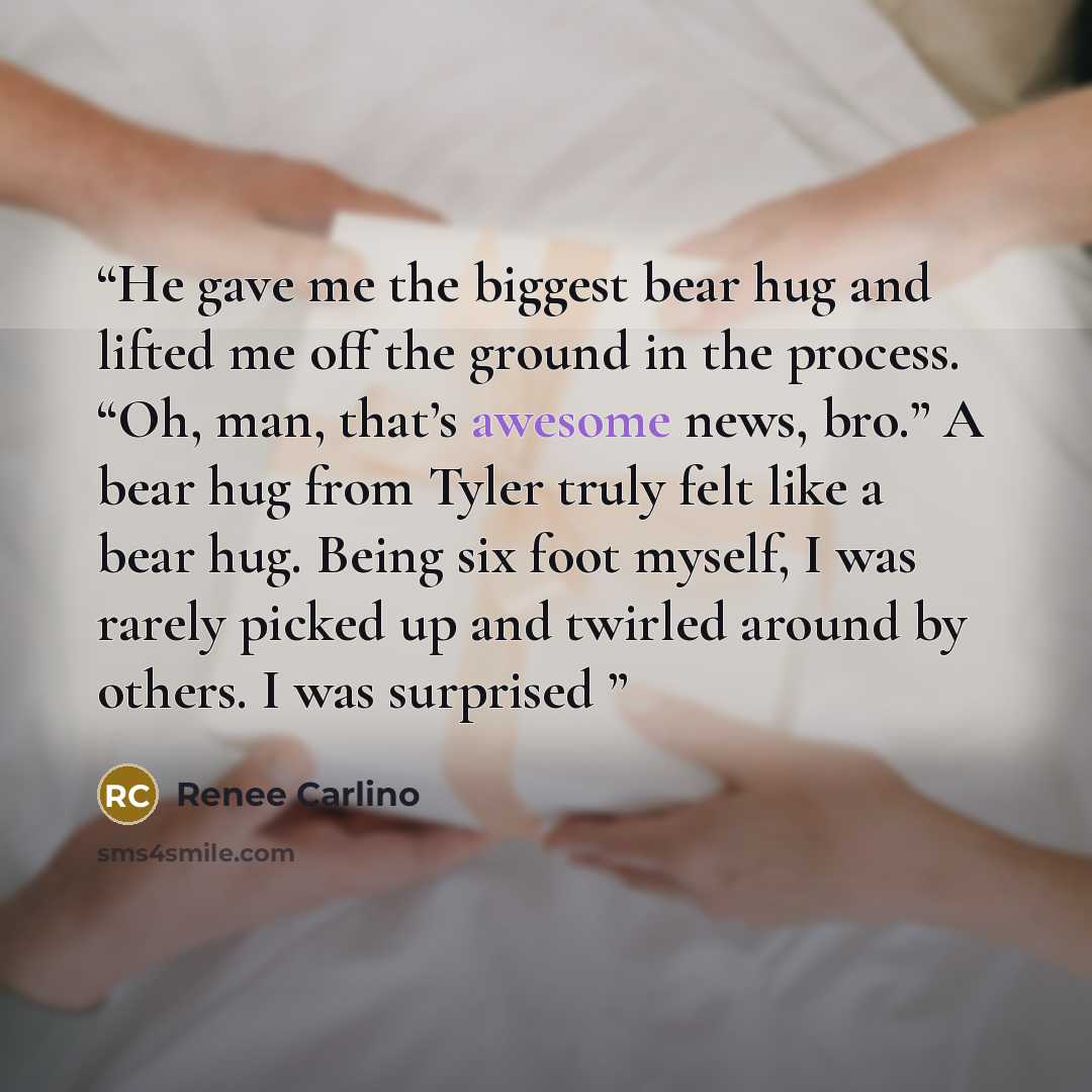 “He gave me the biggest bear hug and lifted me off the ground in the process. “Oh, man, that’s awesome news, bro.” A bear hug from Tyler truly felt like a bear hug. Being six foot myself, I was rarely picked up and twirled around by others. I was surprised” quote by Renee Carlino