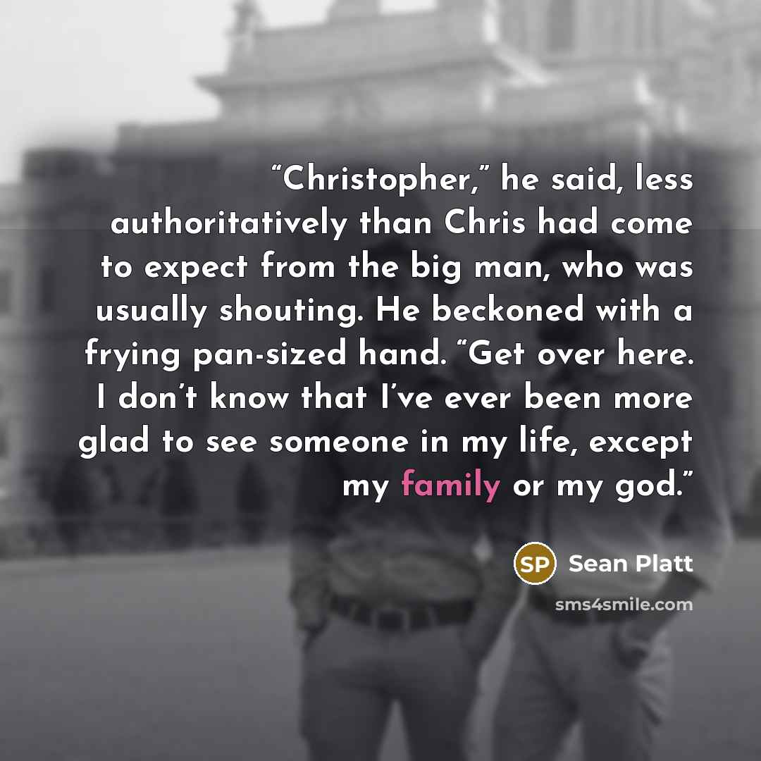 “Christopher,” he said, less authoritatively than Chris had come to expect from the big man, who was usually shouting. He beckoned with a frying pan-sized hand. “Get over here. I don’t know that I’ve ever been more glad to see someone in my life, except my family or my god.” quote by Sean Platt