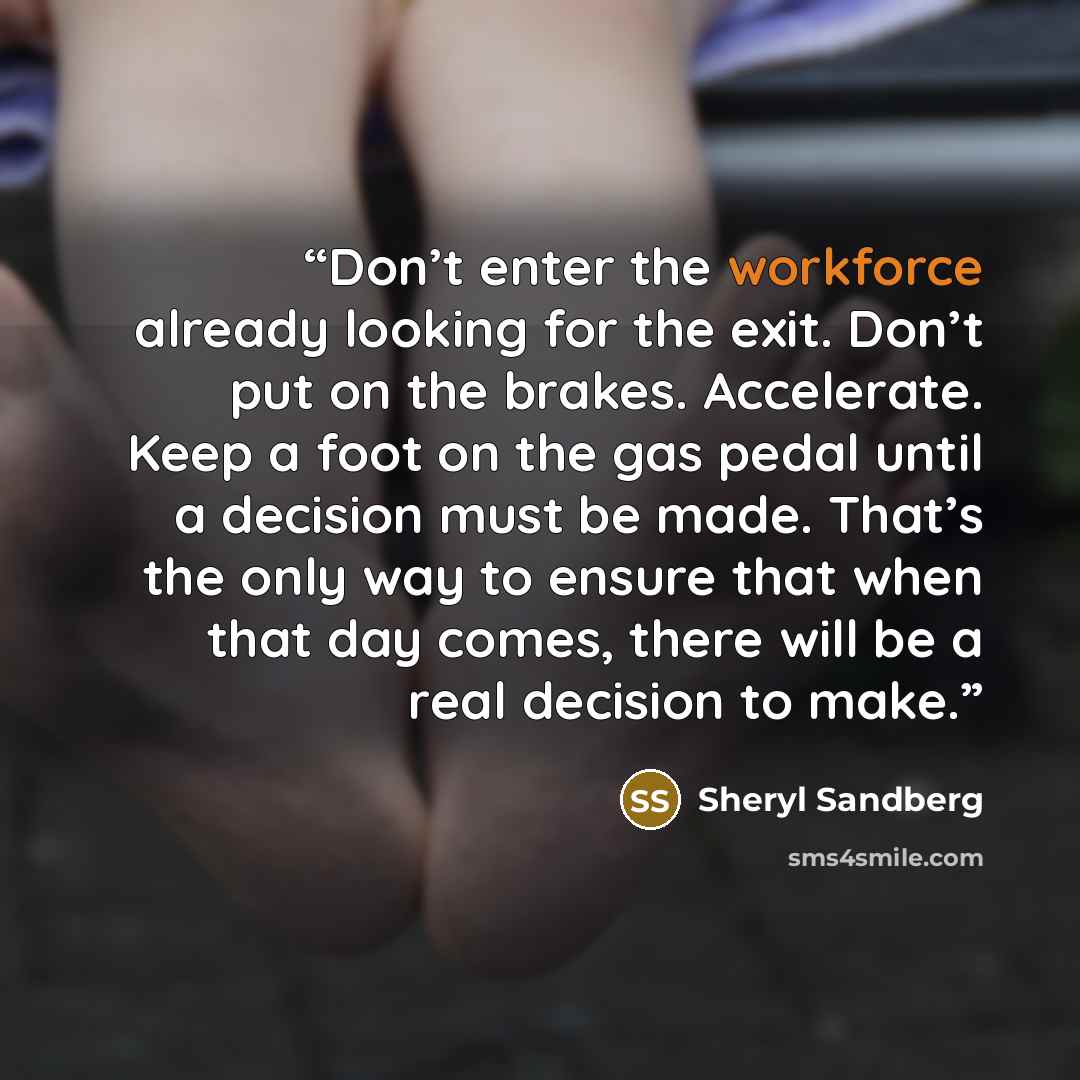 “Don’t enter the workforce already looking for the exit. Don’t put on the brakes. Accelerate. Keep a foot on the gas pedal until a decision must be made. That’s the only way to ensure that when that day comes, there will be a real decision to make.” quote by Sheryl Sandberg