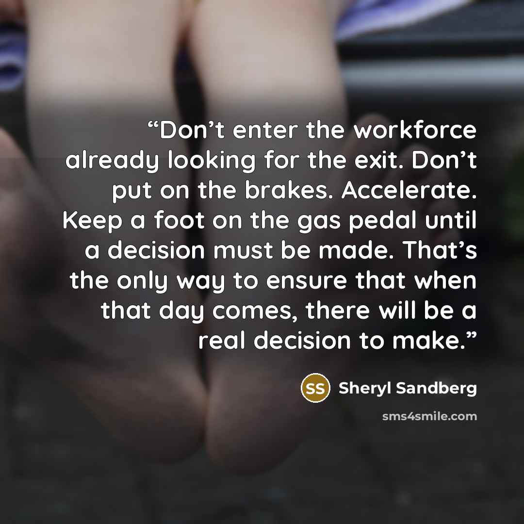 “Don’t enter the workforce already looking for the exit. Don’t put on the brakes. Accelerate. Keep a foot on the gas pedal until a decision must be made. That’s the only way to ensure that when that day comes, there will be a real decision to make.” quote by Sheryl Sandberg