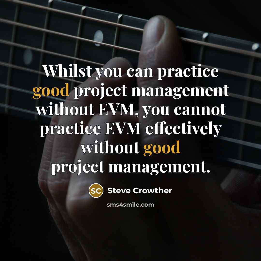 “Whilst you can practice good project management without EVM, you cannot practice EVM effectively without good project management.” quote by Steve Crowther