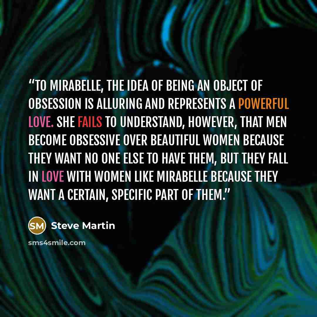“To Mirabelle, the idea of being an object of obsession is alluring and represents a powerful love. She fails to understand, however, that men become obsessive over beautiful women because they want no one else to have them, but they fall in love with women like Mirabelle because they want a…” quote by Steve Martin