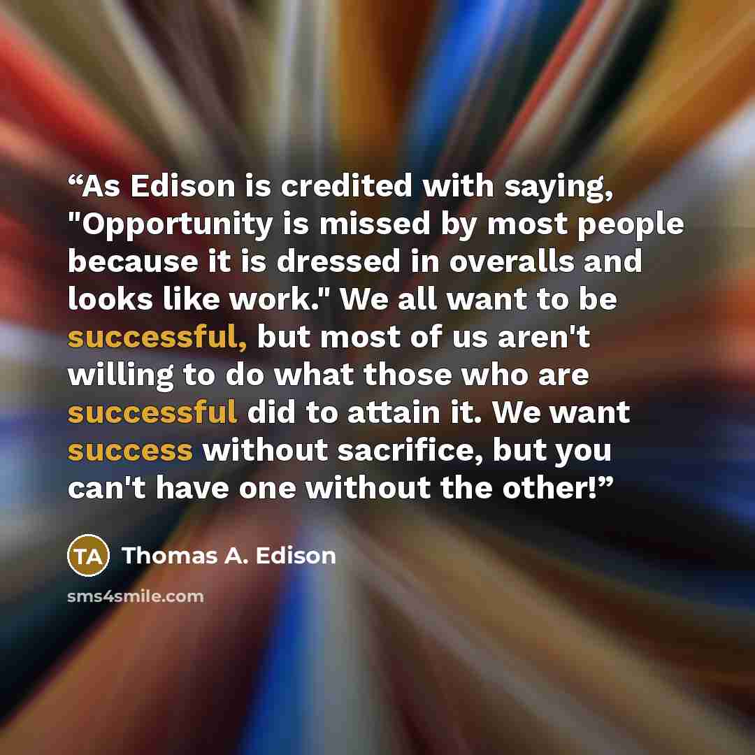 “As Edison is credited with saying, "Opportunity is missed by most people because it is dressed in overalls and looks like work." We all want to be successful, but most of us aren't willing to do what those who are successful did to attain it. We want success without sacrifice, but you can't have…” quote by Thomas A. Edison