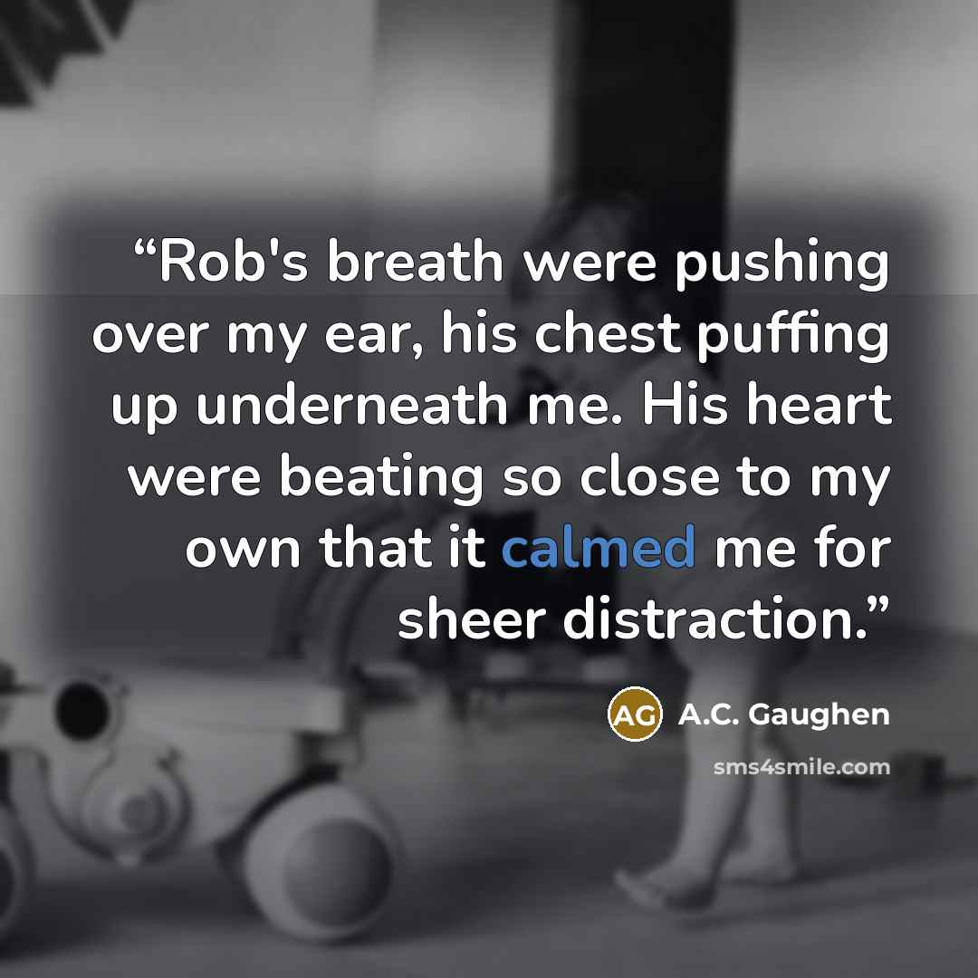 “Rob's breath were pushing over my ear, his chest puffing up underneath me. His heart were beating so close to my own that it calmed me for sheer distraction.” quote by A.C. Gaughen