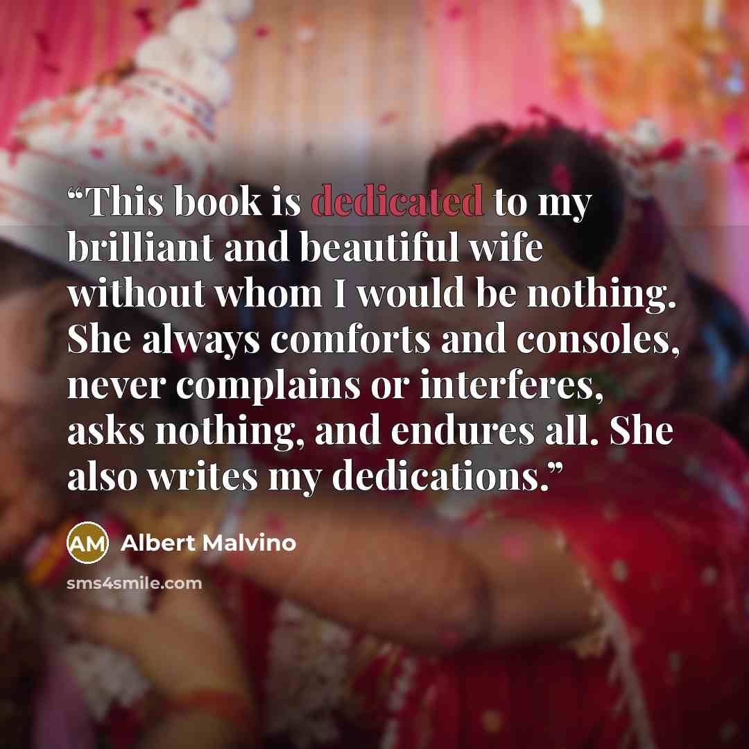 “This book is dedicated to my brilliant and beautiful wife without whom I would be nothing. She always comforts and consoles, never complains or interferes, asks nothing, and endures all. She also writes my dedications.” quote by Albert Malvino