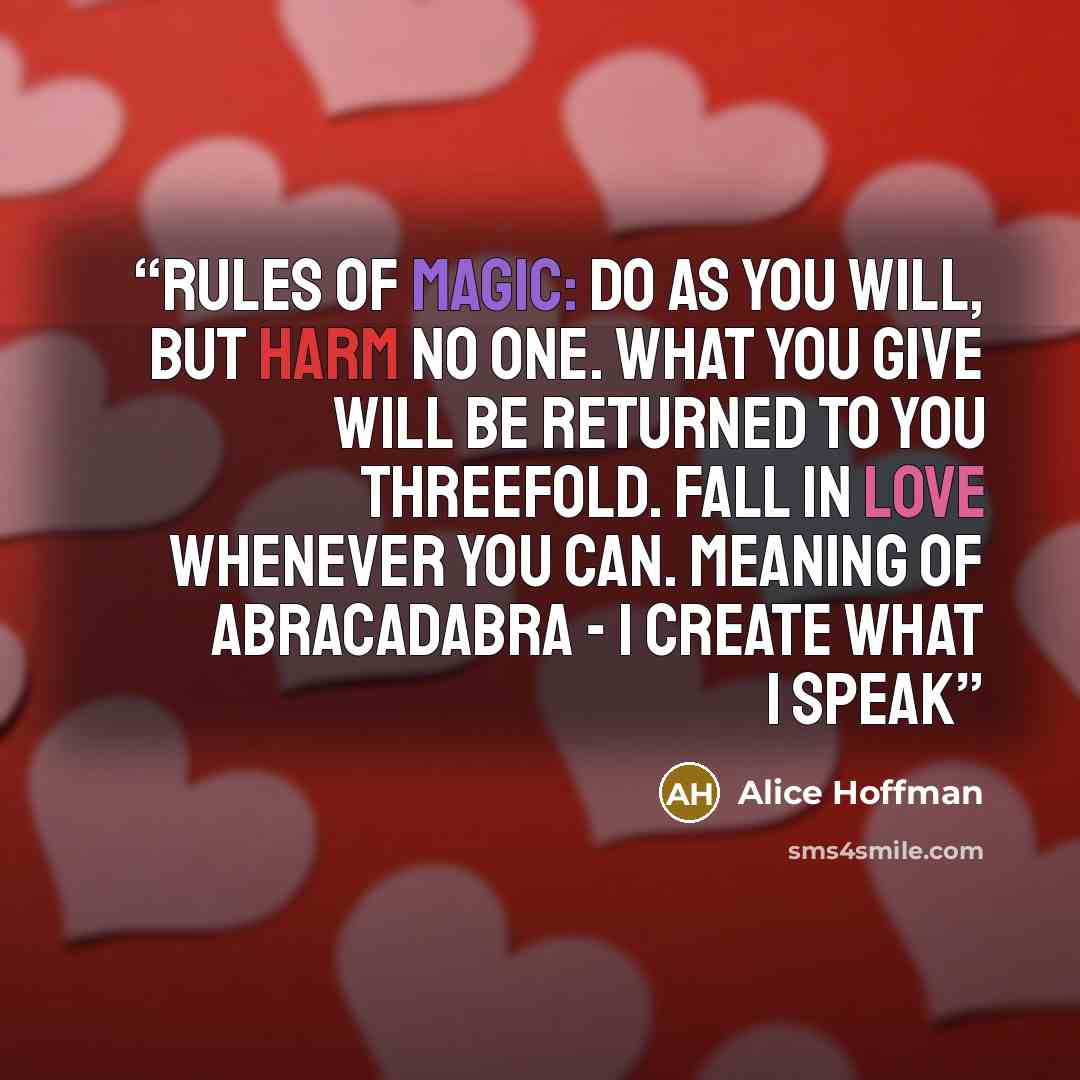 “Rules of Magic: Do as you will, but harm no one. What you give will be returned to you threefold. Fall in love whenever you can. Meaning of Abracadabra - I create what I speak” quote by Alice Hoffman
