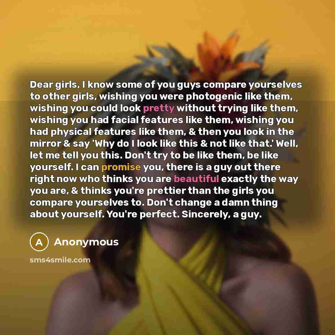 “Dear girls, I know some of you guys compare yourselves to other girls, wishing you were photogenic like them, wishing you could look pretty without trying like them, wishing you had facial features like them, wishing you had physical features like them, & then you look in the mirror & say 'Why do…” quote by Anonymous
