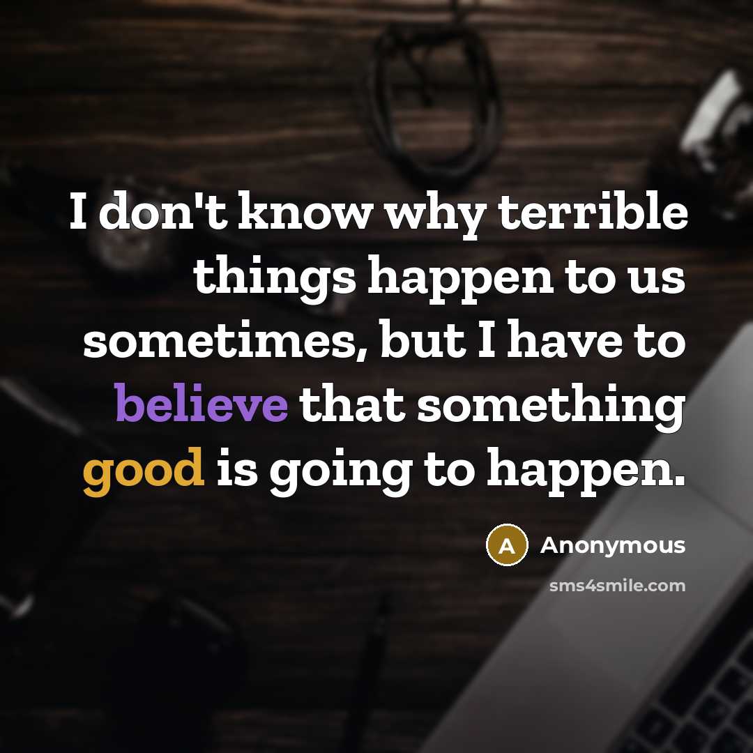 “I don't know why terrible things happen to us sometimes, but I have to believe that something good is going to happen.” quote by Anonymous