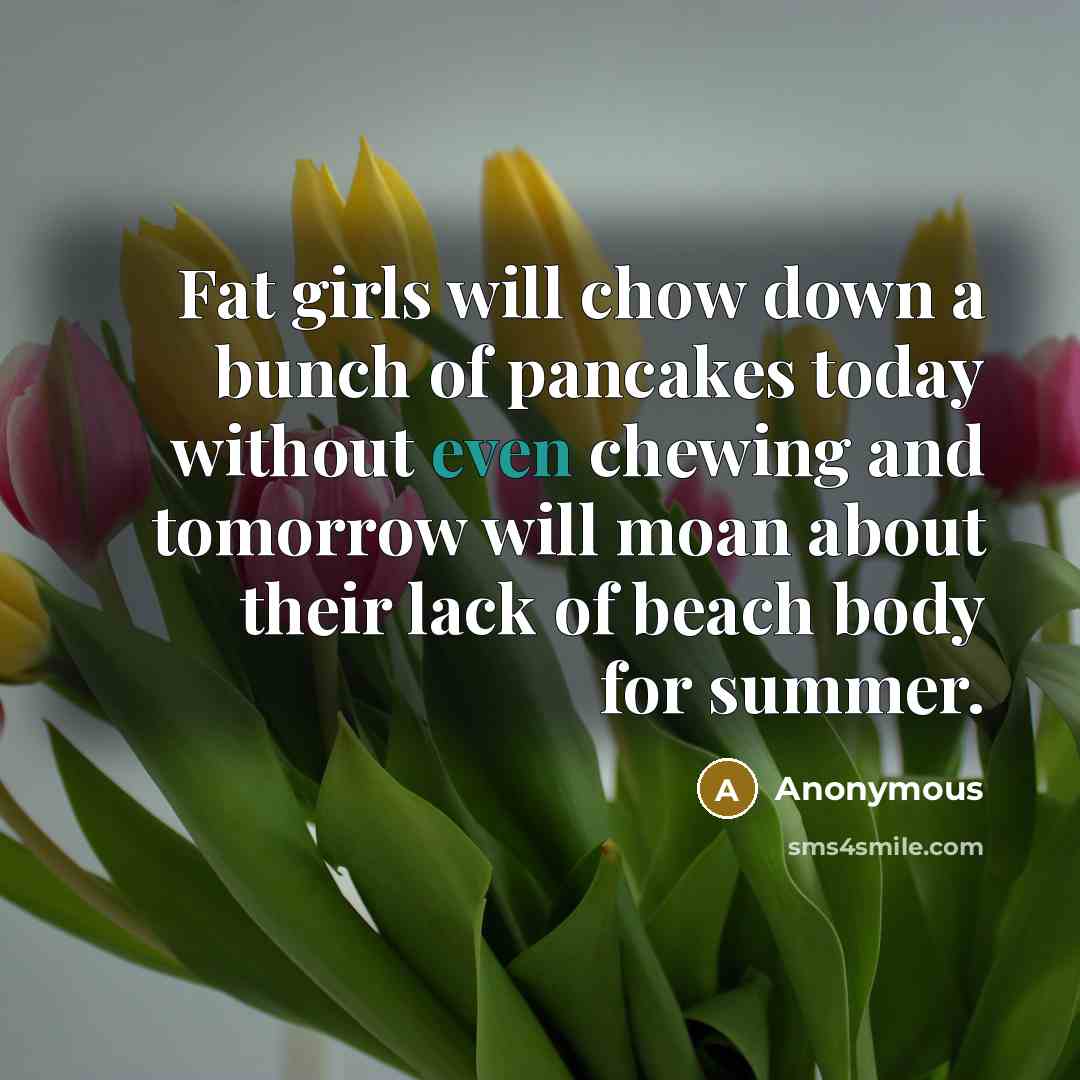 “Fat girls will chow down a bunch of pancakes today without even chewing and tomorrow will moan about their lack of beach body for summer.” quote by Anonymous