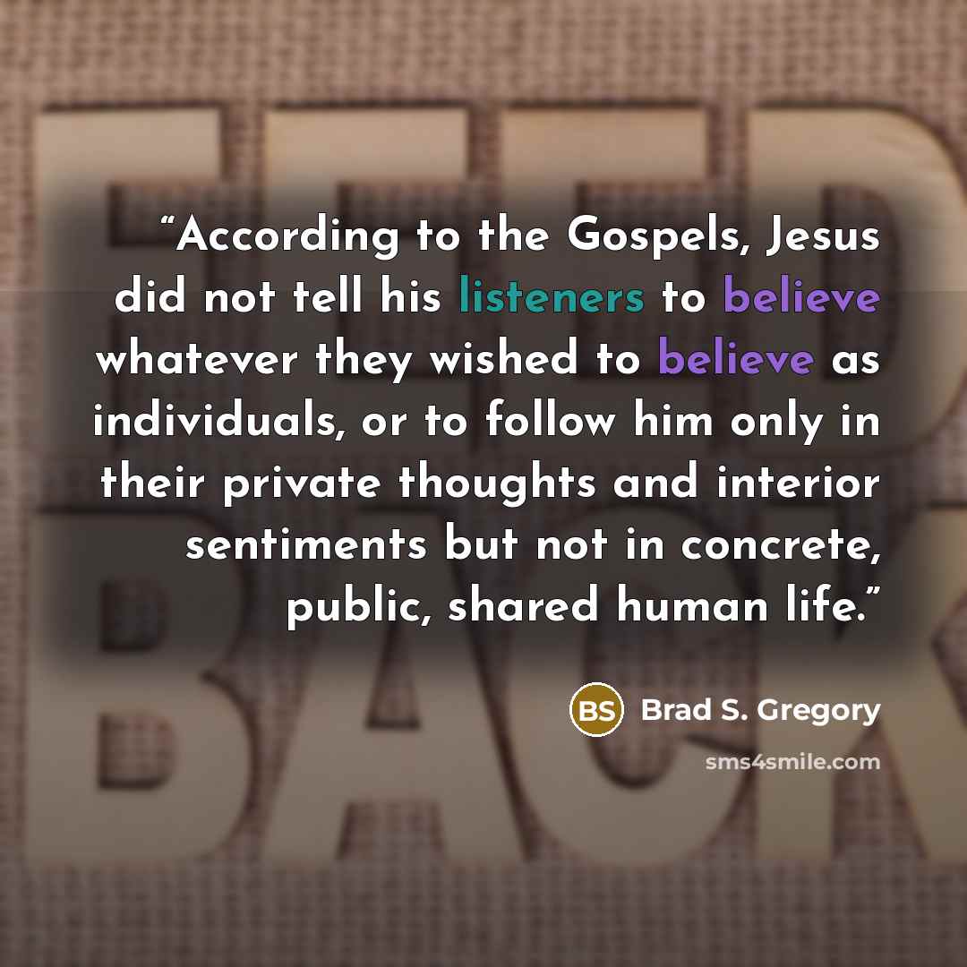 “According to the Gospels, Jesus did not tell his listeners to believe whatever they wished to believe as individuals, or to follow him only in their private thoughts and interior sentiments but not in concrete, public, shared human life.” quote by Brad S. Gregory