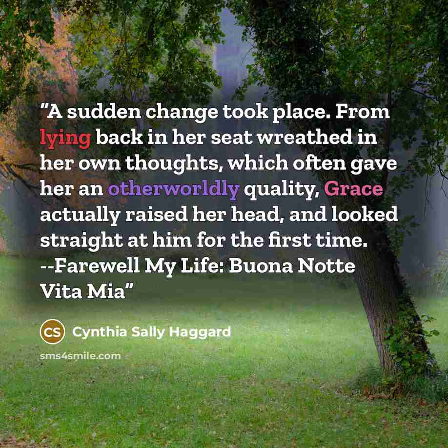 “A sudden change took place. From lying back in her seat wreathed in her own thoughts, which often gave her an otherworldly quality, Grace actually raised her head, and looked straight at him for the first time. --Farewell My Life: Buona Notte Vita Mia” quote by Cynthia Sally Haggard