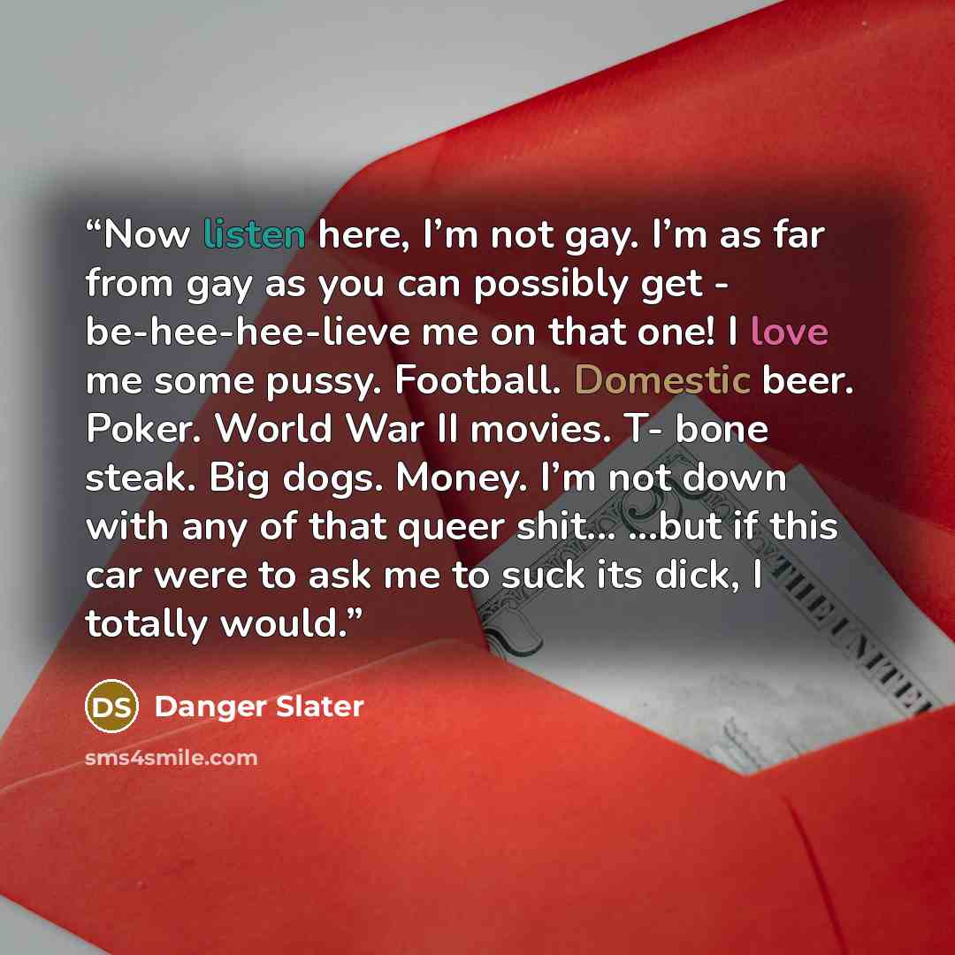 “Now listen here, I’m not gay. I’m as far from gay as you can possibly get - be-hee-hee-lieve me on that one! I love me some pussy. Football. Domestic beer. Poker. World War II movies. T- bone steak. Big dogs. Money. I’m not down with any of that queer shit... ...but if this car were to ask me to…” quote by Danger Slater