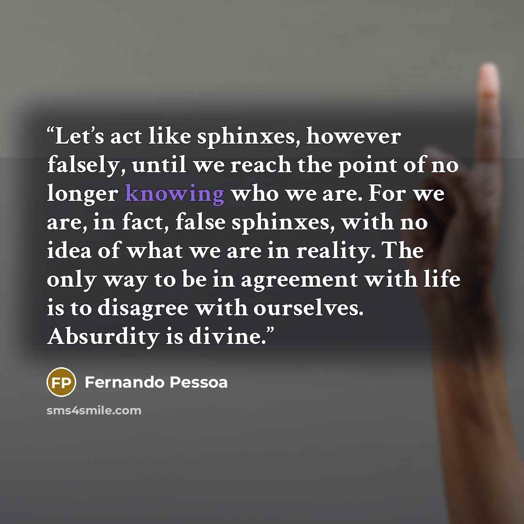 “Let’s act like sphinxes, however falsely, until we reach the point of no longer knowing who we are. For we are, in fact, false sphinxes, with no idea of what we are in reality. The only way to be in agreement with life is to disagree with ourselves. Absurdity is divine.” quote by Fernando Pessoa