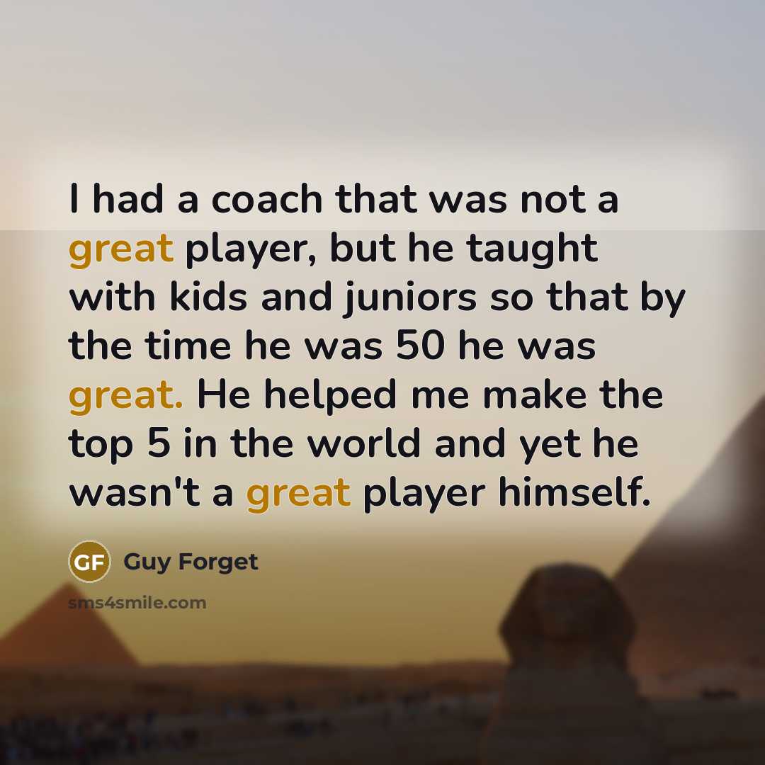 “I had a coach that was not a great player, but he taught with kids and juniors so that by the time he was 50 he was great. He helped me make the top 5 in the world and yet he wasn't a great player himself.” quote by Guy Forget