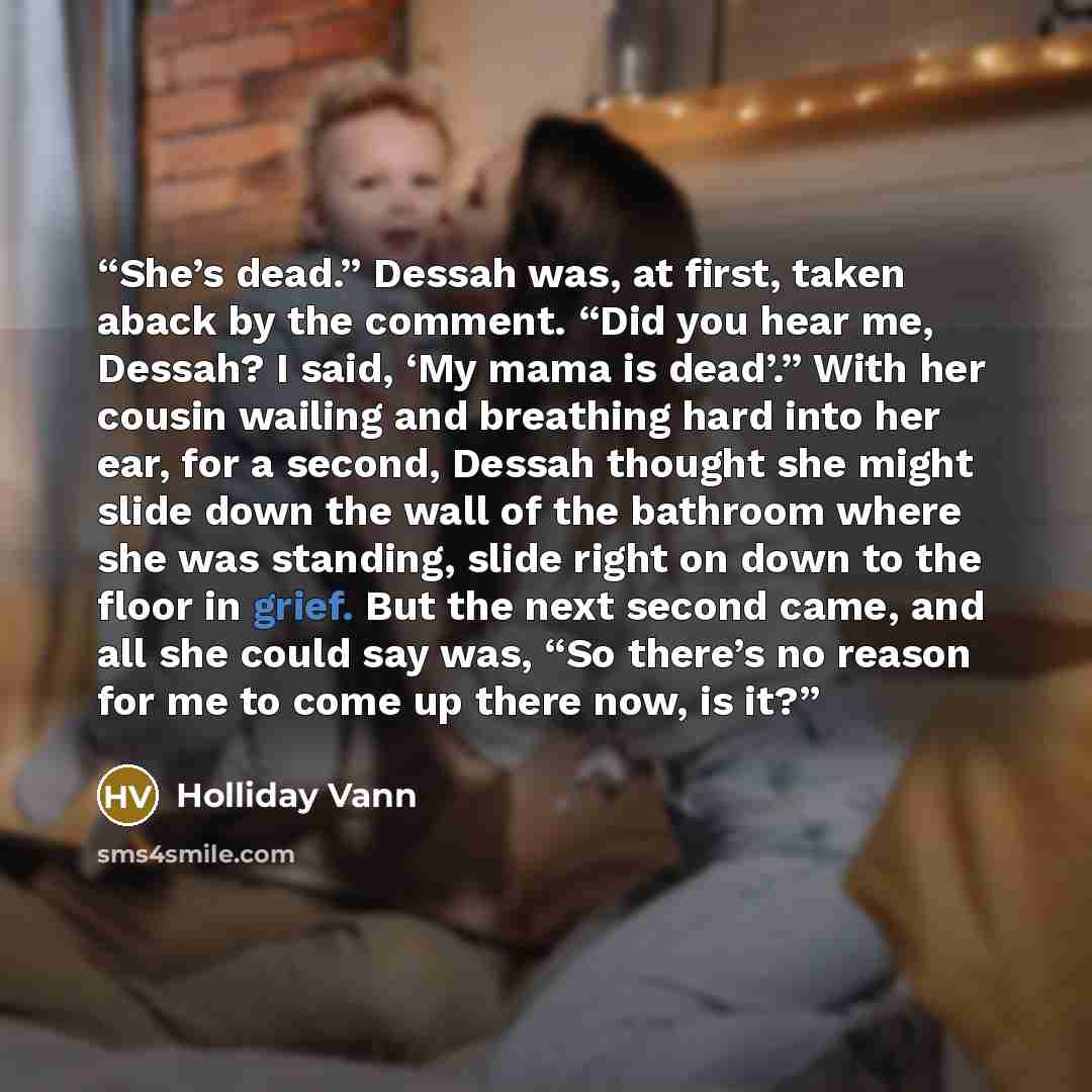 “She’s dead.” Dessah was, at first, taken aback by the comment. “Did you hear me, Dessah? I said, ‘My mama is dead’.” With her cousin wailing and breathing hard into her ear, for a second, Dessah thought she might slide down the wall of the bathroom where she was standing, slide right on down to…” quote by Holliday Vann