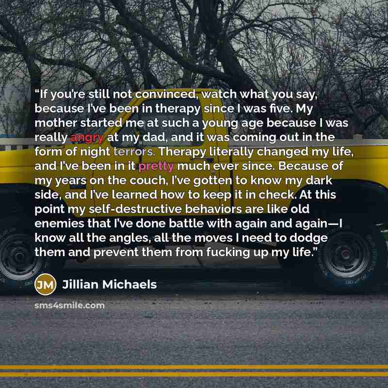 “If you’re still not convinced, watch what you say, because I’ve been in therapy since I was five. My mother started me at such a young age because I was really angry at my dad, and it was coming out in the form of night terrors. Therapy literally changed my life, and I’ve been in it pretty much…” quote by Jillian Michaels