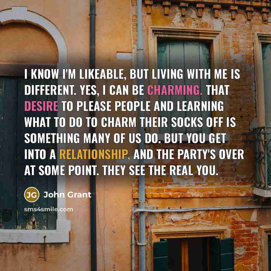 “I know I'm likeable, but living with me is different. Yes, I can be charming. That desire to please people and learning what to do to charm their socks off is something many of us do. But you get into a relationship, and the party's over at some point. They see the real you.” quote by John Grant