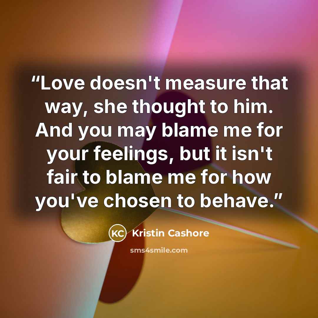 “Love doesn't measure that way, she thought to him. And you may blame me for your feelings, but it isn't fair to blame me for how you've chosen to behave.” quote by Kristin Cashore
