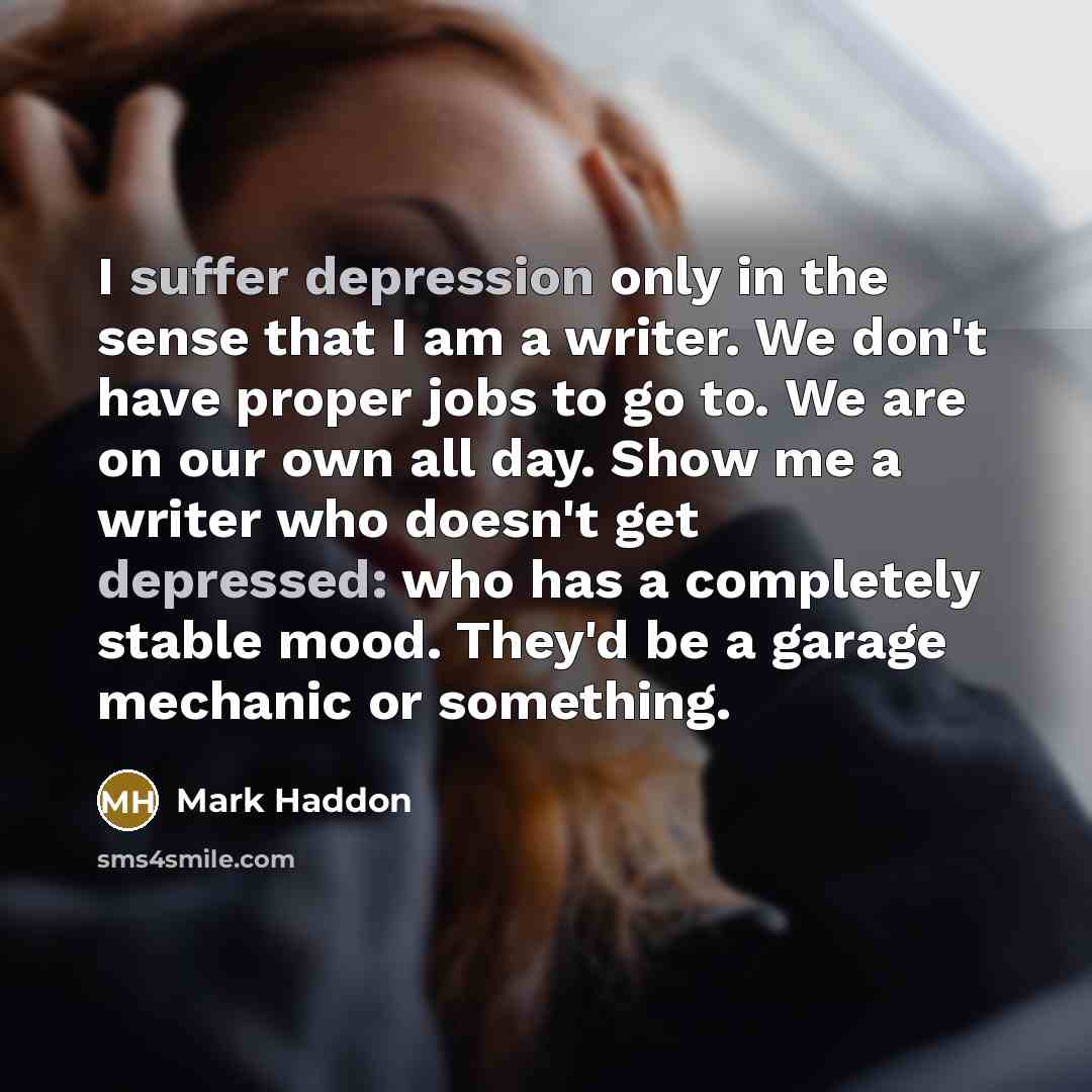 “I suffer depression only in the sense that I am a writer. We don't have proper jobs to go to. We are on our own all day. Show me a writer who doesn't get depressed: who has a completely stable mood. They'd be a garage mechanic or something.” quote by Mark Haddon