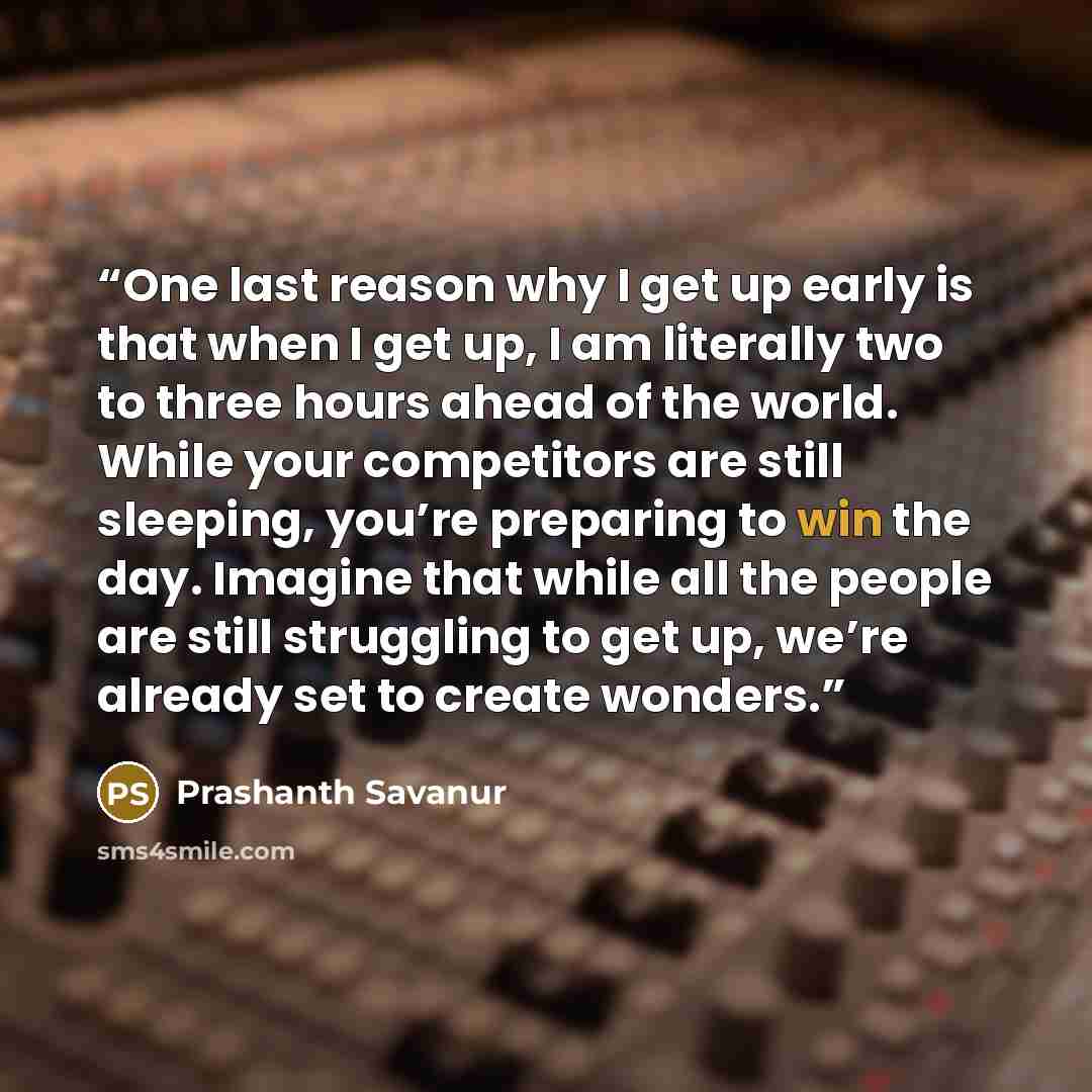 “One last reason why I get up early is that when I get up, I am literally two to three hours ahead of the world. While your competitors are still sleeping, you’re preparing to win the day. Imagine that while all the people are still struggling to get up, we’re already set to create wonders.” quote by Prashanth Savanur