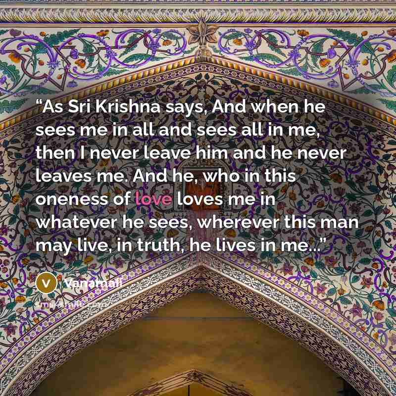 “As Sri Krishna says, And when he sees me in all and sees all in me, then I never leave him and he never leaves me. And he, who in this oneness of love loves me in whatever he sees, wherever this man may live, in truth, he lives in me...” quote by Vanamali