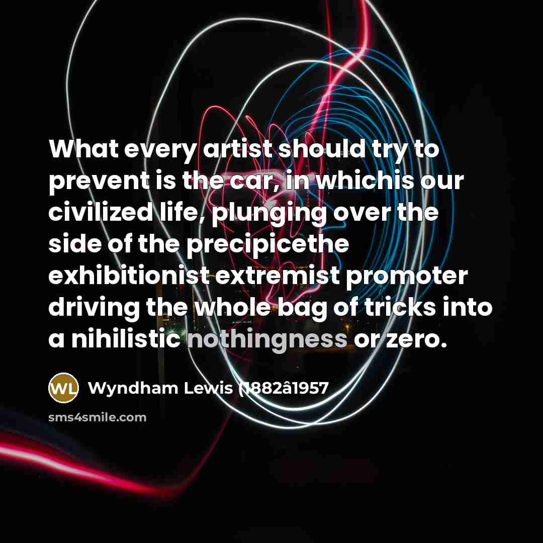 “What every artist should try to prevent is the car, in whichis our civilized life, plunging over the side of the precipicethe exhibitionist extremist promoter driving the whole bag of tricks into a nihilistic nothingness or zero.” quote by Wyndham Lewis (1882â1957