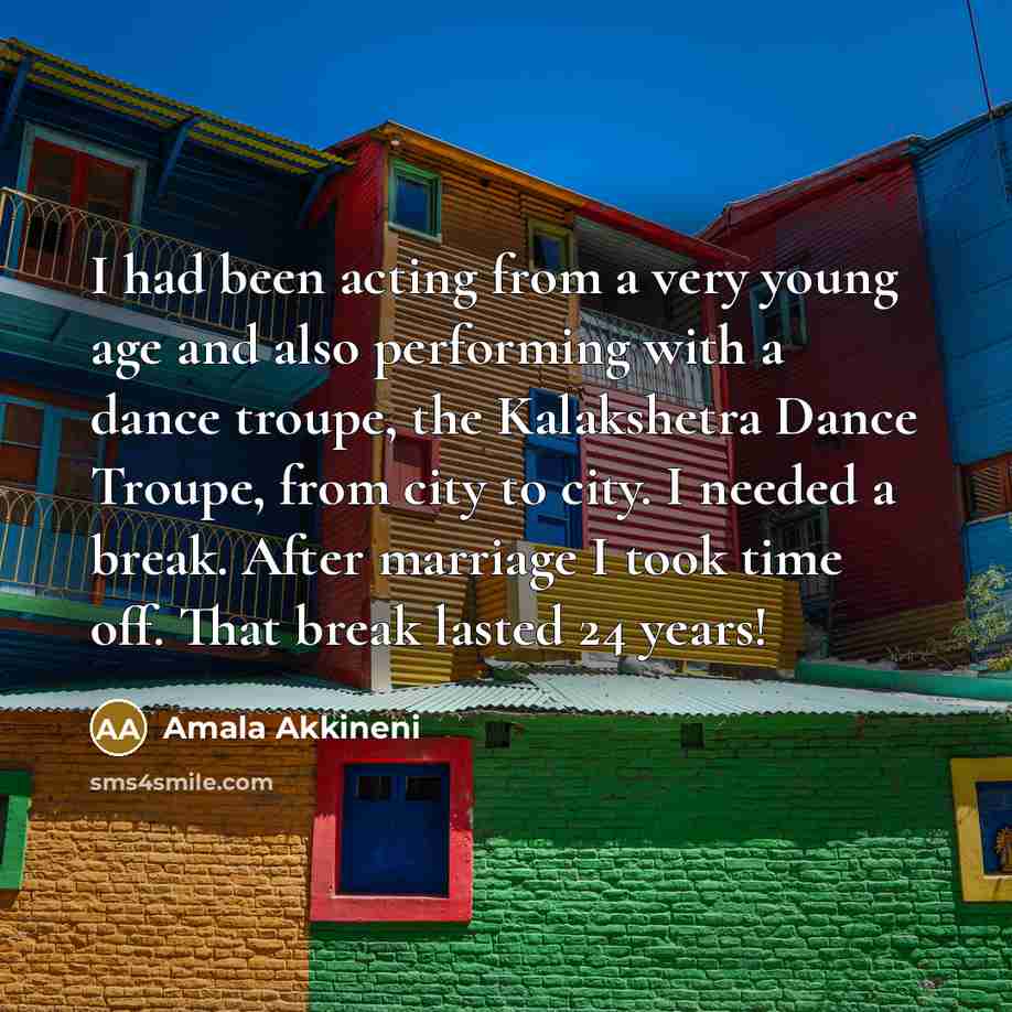 “I had been acting from a very young age and also performing with a dance troupe, the Kalakshetra Dance Troupe, from city to city. I needed a break. After marriage I took time off. That break lasted 24 years!” quote by Amala Akkineni