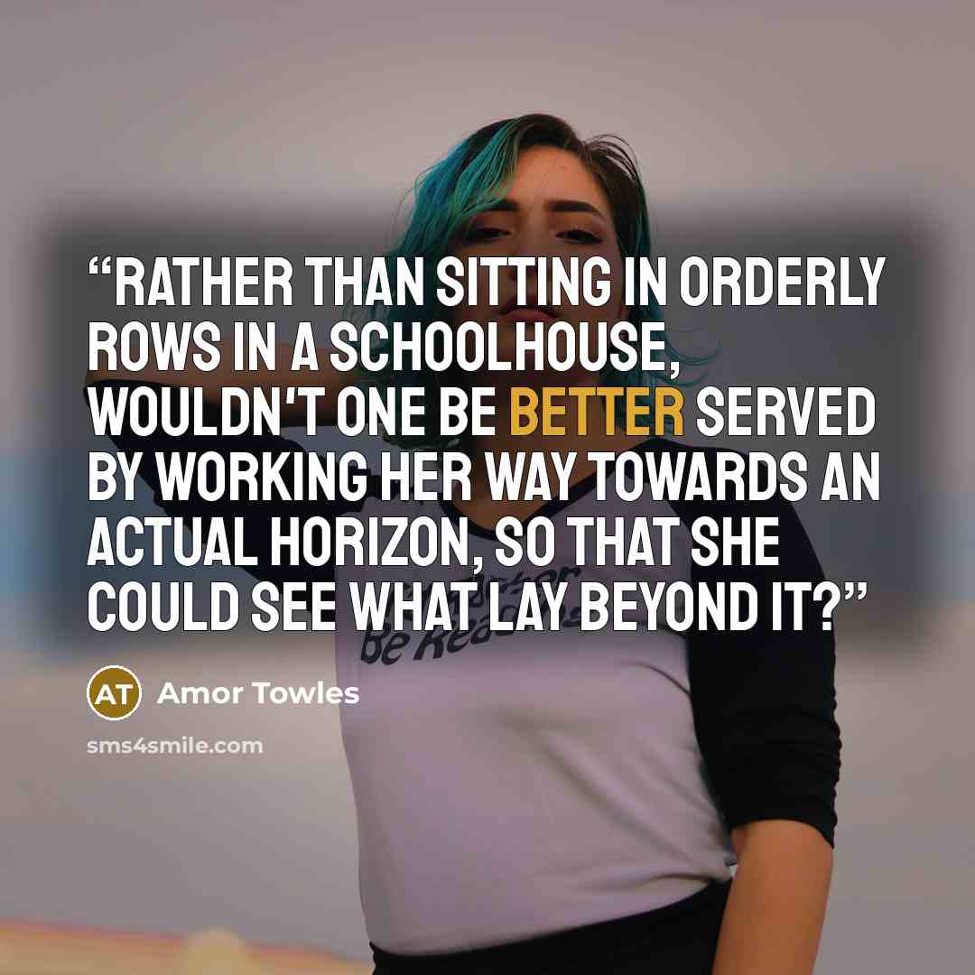 “Rather than sitting in orderly rows in a schoolhouse, wouldn't one be better served by working her way towards an actual horizon, so that she could see what lay beyond it?” quote by Amor Towles