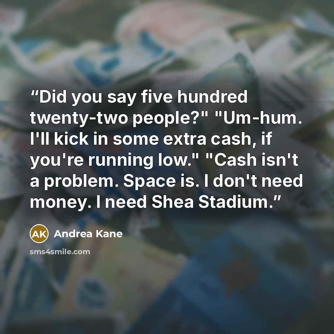 “Did you say five hundred twenty-two people?" "Um-hum. I'll kick in some extra cash, if you're running low." "Cash isn't a problem. Space is. I don't need money. I need Shea Stadium.” quote by Andrea Kane
