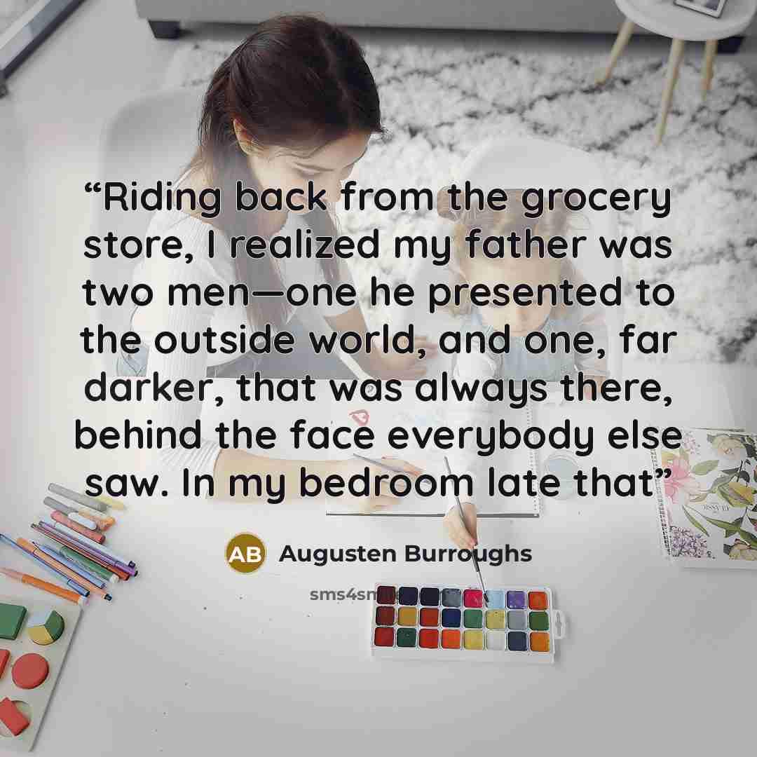 “Riding back from the grocery store, I realized my father was two men—one he presented to the outside world, and one, far darker, that was always there, behind the face everybody else saw. In my bedroom late that” quote by Augusten Burroughs