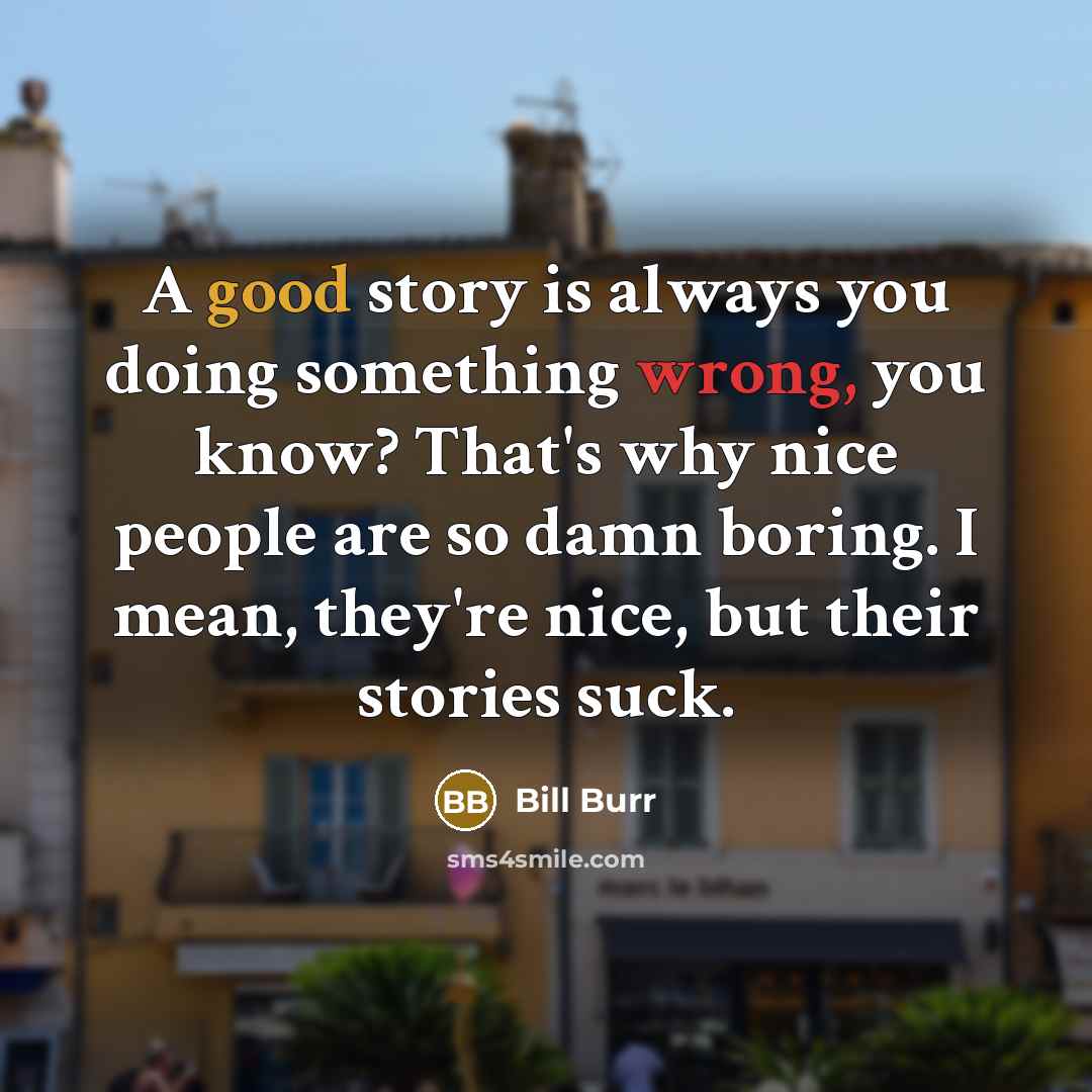 “A good story is always you doing something wrong, you know? That's why nice people are so damn boring. I mean, they're nice, but their stories suck.” quote by Bill Burr