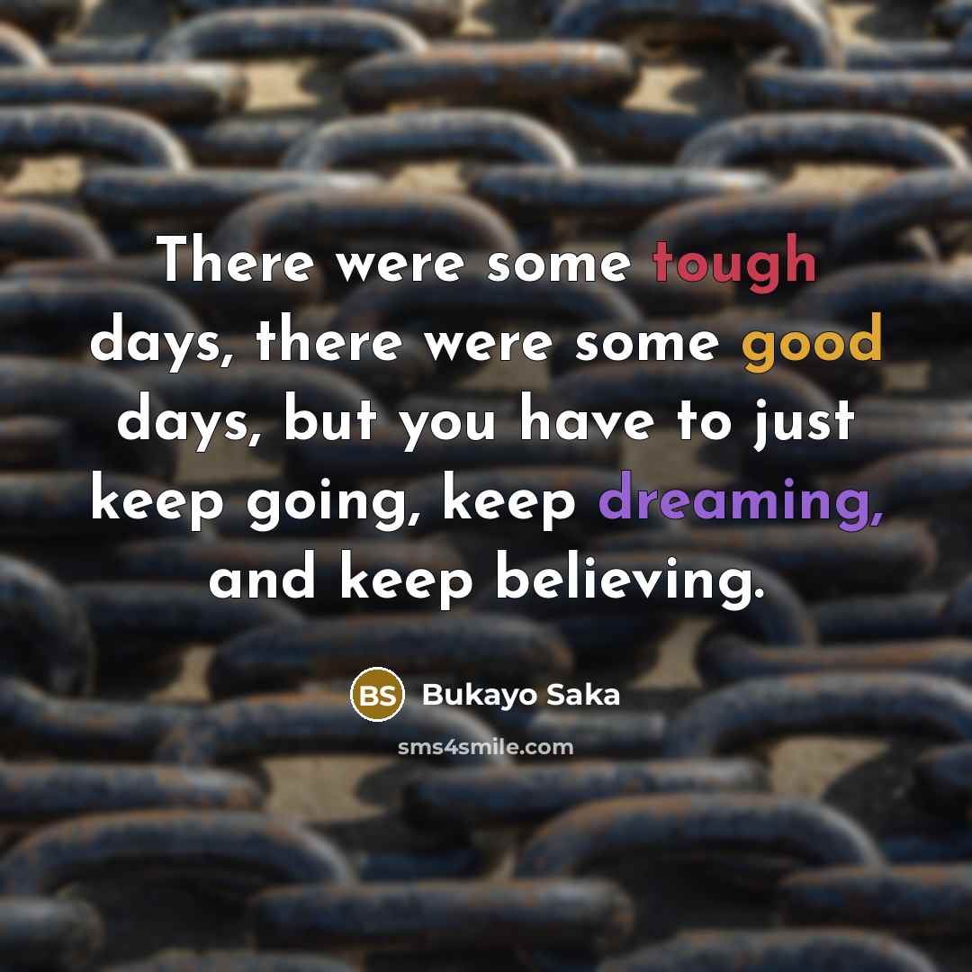 “There were some tough days, there were some good days, but you have to just keep going, keep dreaming, and keep believing.” quote by Bukayo Saka