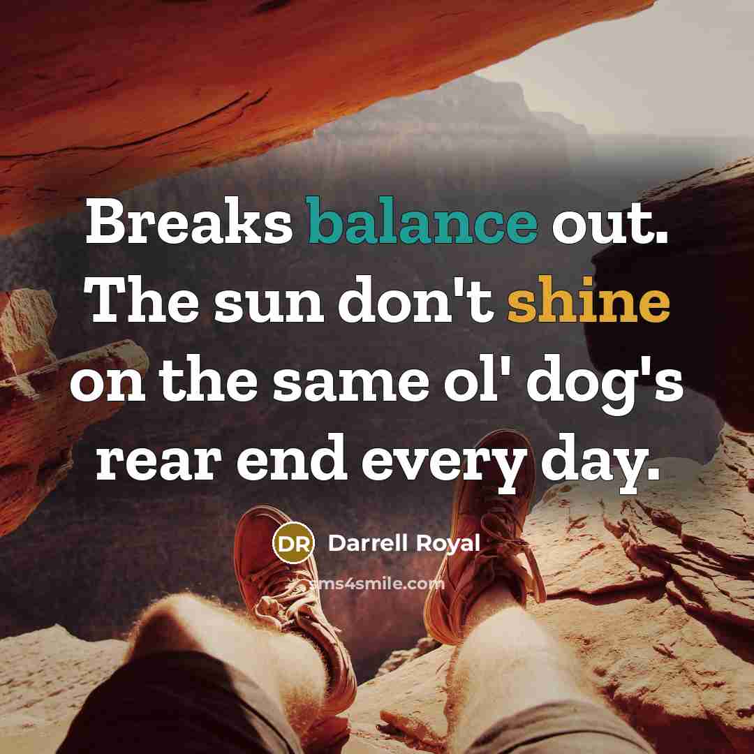 “Breaks balance out. The sun don't shine on the same…” quote by Darrell Royal