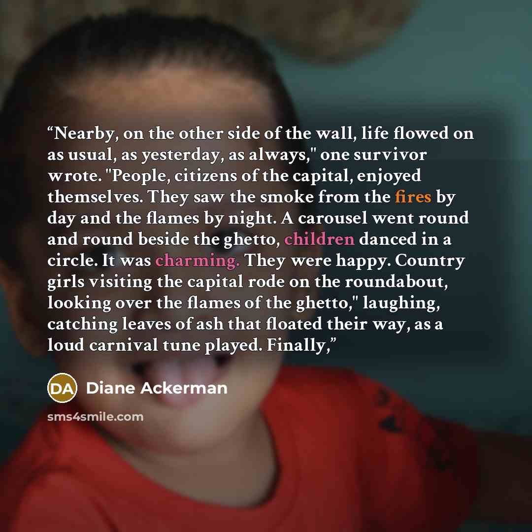 “Nearby, on the other side of the wall, life flowed on as usual, as yesterday, as always," one survivor wrote. "People, citizens of the capital, enjoyed themselves. They saw the smoke from the fires by day and the flames by night. A carousel went round and round beside the ghetto, children danced…” quote by Diane Ackerman
