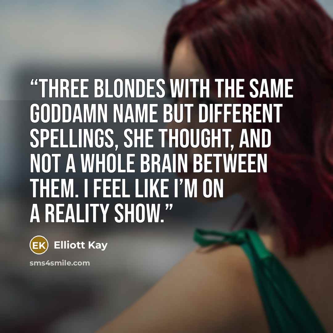 “Three blondes with the same goddamn name but different spellings, she thought, and not a whole brain between them. I feel like I’m on a reality show.” quote by Elliott Kay