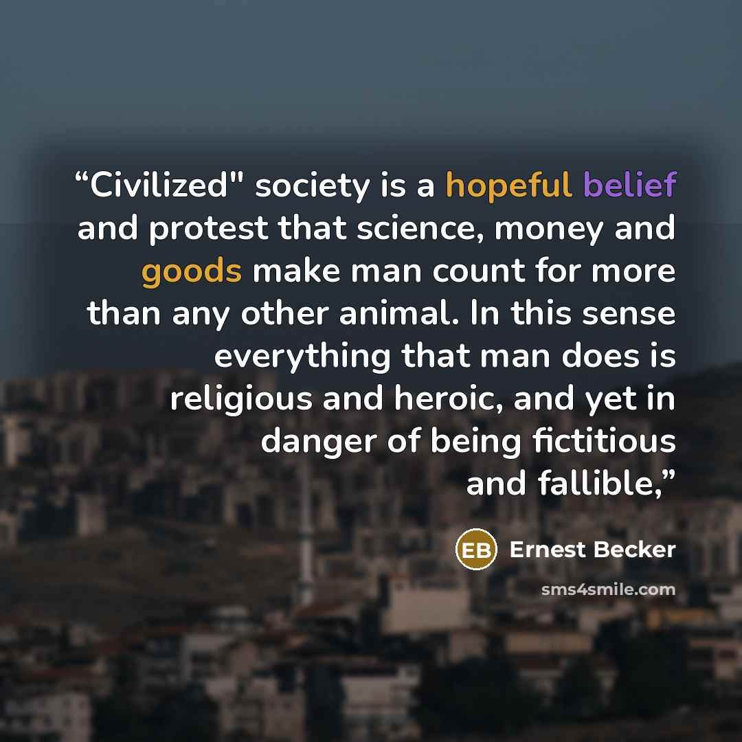 “Civilized" society is a hopeful belief and protest that science, money and goods make man count for more than any other animal. In this sense everything that man does is religious and heroic, and yet in danger of being fictitious and fallible,” quote by Ernest Becker