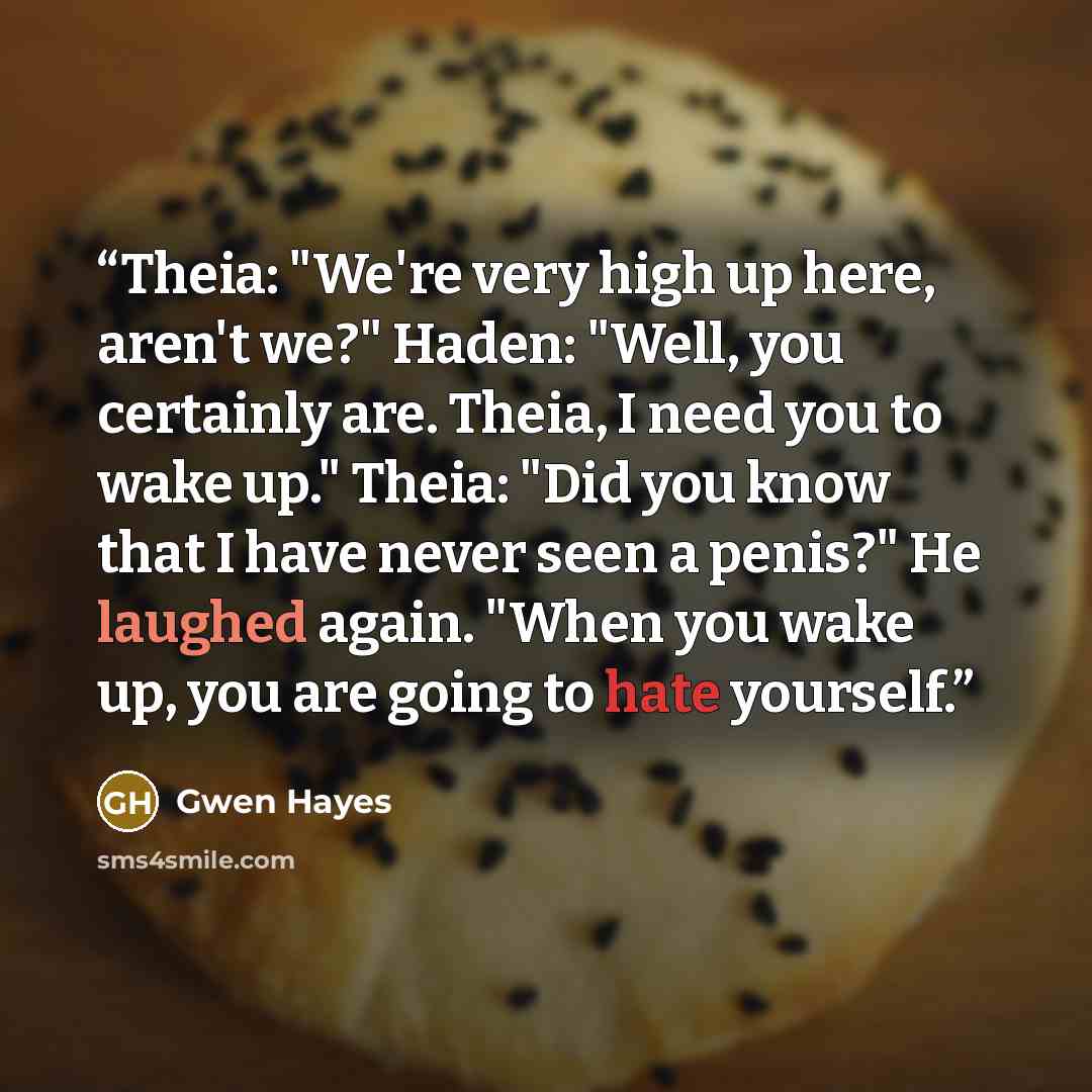 “Theia: "We're very high up here, aren't we?" Haden: "Well, you certainly are. Theia, I need you to wake up." Theia: "Did you know that I have never seen a penis?" He laughed again. "When you wake up, you are going to hate yourself.” quote by Gwen Hayes
