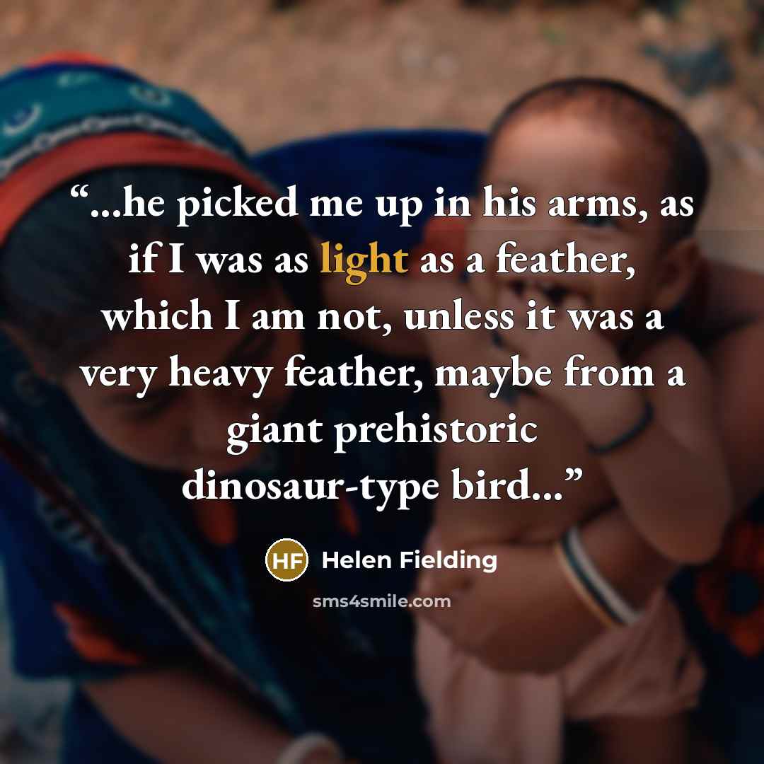 “...he picked me up in his arms, as if I was as light as a feather, which I am not, unless it was a very heavy feather, maybe from a giant prehistoric dinosaur-type bird...” quote by Helen Fielding