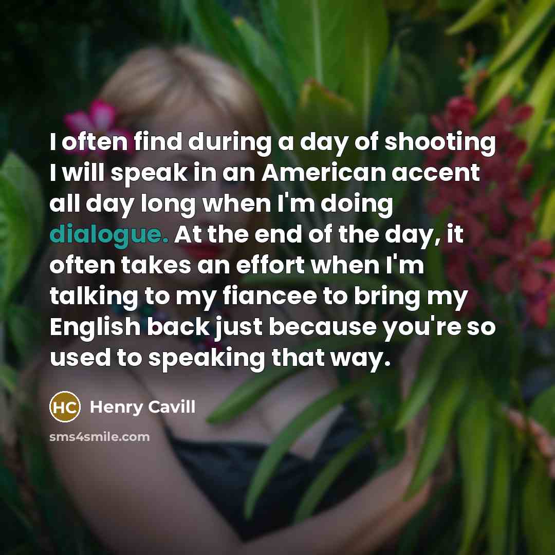 “I often find during a day of shooting I will speak in an American accent all day long when I'm doing dialogue. At the end of the day, it often takes an effort when I'm talking to my fiancee to bring my English back just because you're so used to speaking that way.” quote by Henry Cavill