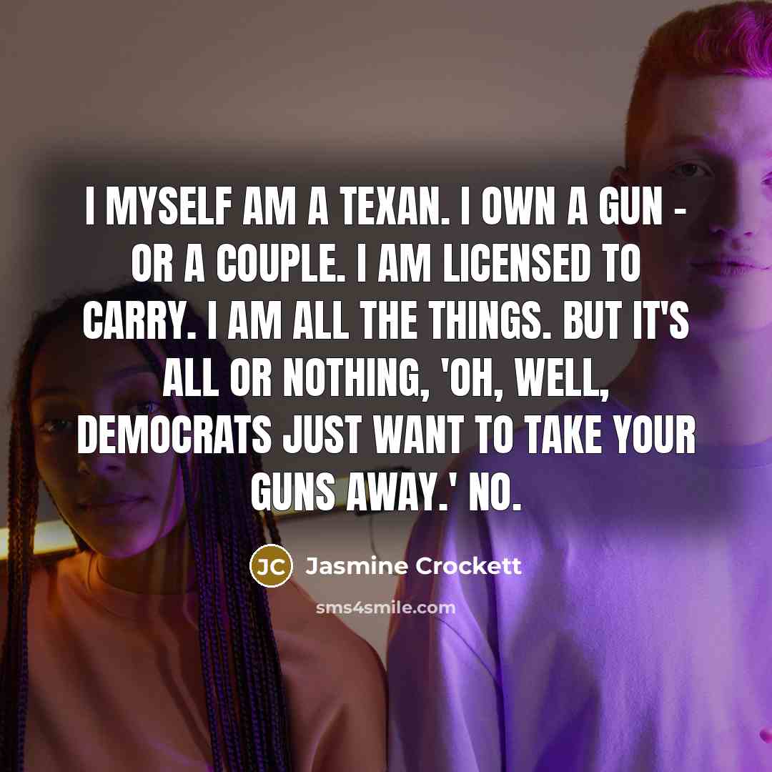 “I myself am a Texan. I own a gun - or a couple. I am licensed to carry. I am all the things. But it's all or nothing, 'Oh, well, Democrats just want to take your guns away.' No.” quote by Jasmine Crockett