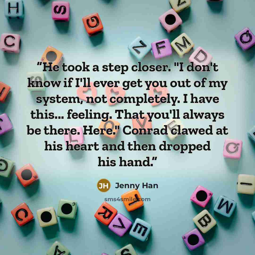 “He took a step closer. "I don't know if I'll ever get you out of my system, not completely. I have this... feeling. That you'll always be there. Here." Conrad clawed at his heart and then dropped his hand.” quote by Jenny Han